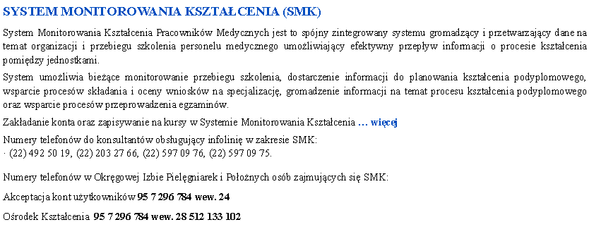 Pole tekstowe: SYSTEM MONITOROWANIA KSZTACENIA (SMK)System Monitorowania Ksztacenia Pracownikw Medycznych jest to spjny zintegrowany systemu gromadzcy i przetwarzajcy dane na temat organizacji i przebiegu szkolenia personelu medycznego umoliwiajcy efektywny przepyw informacji o procesie ksztacenia pomidzy jednostkami.System umoliwia biece monitorowanie przebiegu szkolenia, dostarczenie informacji do planowania ksztacenia podyplomowego, wsparcie procesw skadania i oceny wnioskw na specjalizacj, gromadzenie informacji na temat procesu ksztacenia podyplomowego oraz wsparcie procesw przeprowadzenia egzaminw.Zakadanie konta oraz zapisywanie na kursy w Systemie Monitorowania Ksztacenia  wicejNumery telefonw do konsultantw obsugujcy infolini w zakresie SMK: (22) 492 50 19, (22) 203 27 66, (22) 597 09 76, (22) 597 09 75. Numery telefonw w Okrgowej Izbie Pielgniarek i Poonych osb zajmujcych si SMK:Akceptacja kont uytkownikw 95 7 296 784 wew. 24Orodek Ksztacenia  95 7 296 784 wew. 28 512 133 102