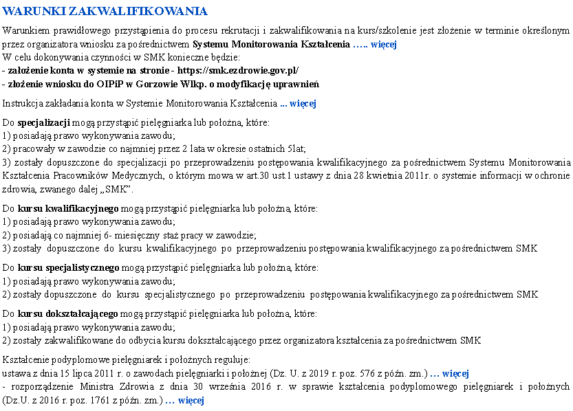 Pole tekstowe: WARUNKI ZAKWALIFIKOWANIAWarunkiem prawidowego przystpienia do procesu rekrutacji i zakwalifikowania na kurs/szkolenie jest zoenie w terminie okrelonym przez organizatora wniosku za porednictwem Systemu Monitorowania Ksztacenia .. wicej W celu dokonywania czynnoci w SMK konieczne bdzie:- zaoenie konta w systemie na stronie - https://smk.ezdrowie.gov.pl/- zoenie wniosku do OIPiP w Gorzowie Wlkp. o modyfikacj uprawnieInstrukcja zakadania konta w Systemie Monitorowania Ksztacenia ... wicejDo specjalizacji mog przystpi pielgniarka lub poona, ktre:1) posiadaj prawo wykonywania zawodu;2) pracoway w zawodzie co najmniej przez 2 lata w okresie ostatnich 5lat;3) zostay dopuszczone do specjalizacji po przeprowadzeniu postpowania kwalifikacyjnego za porednictwem Systemu Monitorowania Ksztacenia Pracownikw Medycznych, o ktrym mowa w art.30 ust.1 ustawy z dnia 28 kwietnia 2011r. o systemie informacji w ochronie zdrowia, zwanego dalej SMK.Do kursu kwalifikacyjnego mog przystpi pielgniarka lub poona, ktre:1) posiadaj prawo wykonywania zawodu;2) posiadaj co najmniej 6- miesiczny sta pracy w zawodzie;3) zostay  dopuszczone  do  kursu  kwalifikacyjnego  po  przeprowadzeniu postpowania kwalifikacyjnego za porednictwem SMKDo kursu specjalistycznego mog przystpi pielgniarka lub poona, ktre:1) posiadaj prawo wykonywania zawodu;2) zostay dopuszczone  do  kursu  specjalistycznego  po  przeprowadzeniu  postpowania kwalifikacyjnego za porednictwem SMKDo kursu doksztacajcego mog przystpi pielgniarka lub poona, ktre:1) posiadaj prawo wykonywania zawodu;2) zostay zakwalifikowane do odbycia kursu doksztacajcego przez organizatora ksztacenia za porednictwem SMKKsztacenie podyplomowe pielgniarek i poonych reguluje:ustawa z dnia 15 lipca 2011 r. o zawodach pielgniarki i poonej (Dz. U. z 2019 r. poz. 576 z pn. zm.)  wicej- rozporzdzenie Ministra Zdrowia z dnia 30 wrzenia 2016 r. w sprawie ksztacenia podyplomowego pielgniarek i poonych 
(Dz.U. z 2016 r. poz. 1761 z pn. zm.)  wicej