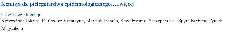 Pole tekstowe: Komisja ds. pielgniarstwa epidemiologicznego..wicejCzonkowie komisji: Korczyska Jolanta, Kurowicz Katarzyna, Marciak Izabela, Rega Frosina, Szczepaniak  Spyra Barbara, Tymek Magdalena