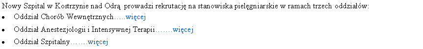 Pole tekstowe: Nowy Szpital w Kostrzynie nad Odr� &nbsp;prowadzi rekrutacj� na stanowiska piel�gniarskie w ramach trzech oddzia��w:Oddzia� Chor�b Wewn�trznych�..wi�cejOddzia� Anestezjologii i Intensywnej Terapii��.wi�cejOddzia� Szpitalny��.wi�cej