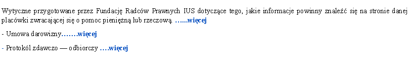Pole tekstowe: Wytyczne przygotowane przez Fundacj Radcw Prawnych IUS dotyczce tego, jakie informacje powinny znale si na stronie danej placwki zwracajcej si o pomoc pienin lub rzeczow. ...wicej- Umowa darowizny.wicej- Protokl zdawczo  odbiorczy .wicej