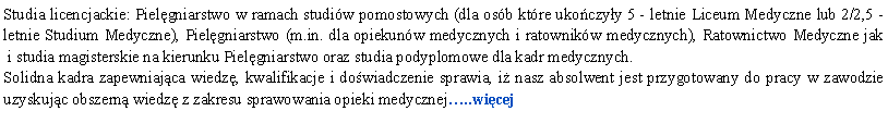 Pole tekstowe: Studia licencjackie: Pielgniarstwo w ramach studiw pomostowych (dla osb ktre ukoczyy 5 - letnie Liceum Medyczne lub 2/2,5 -letnie Studium Medyczne), Pielgniarstwo (m.in. dla opiekunw medycznych i ratownikw medycznych), Ratownictwo Medyczne jak
 i studia magisterskie na kierunku Pielgniarstwo oraz studia podyplomowe dla kadr medycznych.Solidna kadra zapewniajca wiedz, kwalifikacje i dowiadczenie sprawia, i nasz absolwent jest przygotowany do pracy w zawodzie uzyskujc obszern wiedz z zakresu sprawowania opieki medycznej..wicej