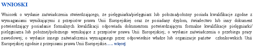 Pole tekstowe: WNIOSKIWniosek o wydanie zawiadczenia stwierdzajcego, e pielgniarka/pielgniarz lub poona/poony posiada kwalifikacje zgodne z wymaganiami wynikajcymi z przepisw prawa Unii Europejskiej oraz e posiadany dyplom, wiadectwo lub inny dokument potwierdzajcy posiadanie formalnych kwalifikacji odpowiada dokumentom potwierdzajcym formalne kwalifikacje pielgniarki/pielgniarza lub poonej/poonego wynikajce z przepisw prawa Unii Europejskiej; o wydanie zawiadczenia o przebiegu pracy zawodowej; o wydanie innego zawiadczenia wymaganego przez odpowiednie wadze lub organizacje pastw  czonkowskich Unii Europejskiej zgodnie z przepisami prawa Unii Europejskie.. wicej
