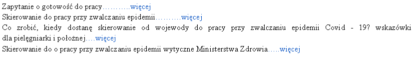 Pole tekstowe: Zapytanie o gotowo do pracy..wicejSkierowanie do pracy przy zwalczaniu epidemii.wicejCo zrobi, kiedy dostan skierowanie od wojewody do pracy przy zwalczaniu epidemii Covid - 19? wskazwki  
dla pielgniarki i poonej.wicejSkierowanie do o pracy przy zwalczaniu epidemii wytyczne Ministerstwa Zdrowia..wicej