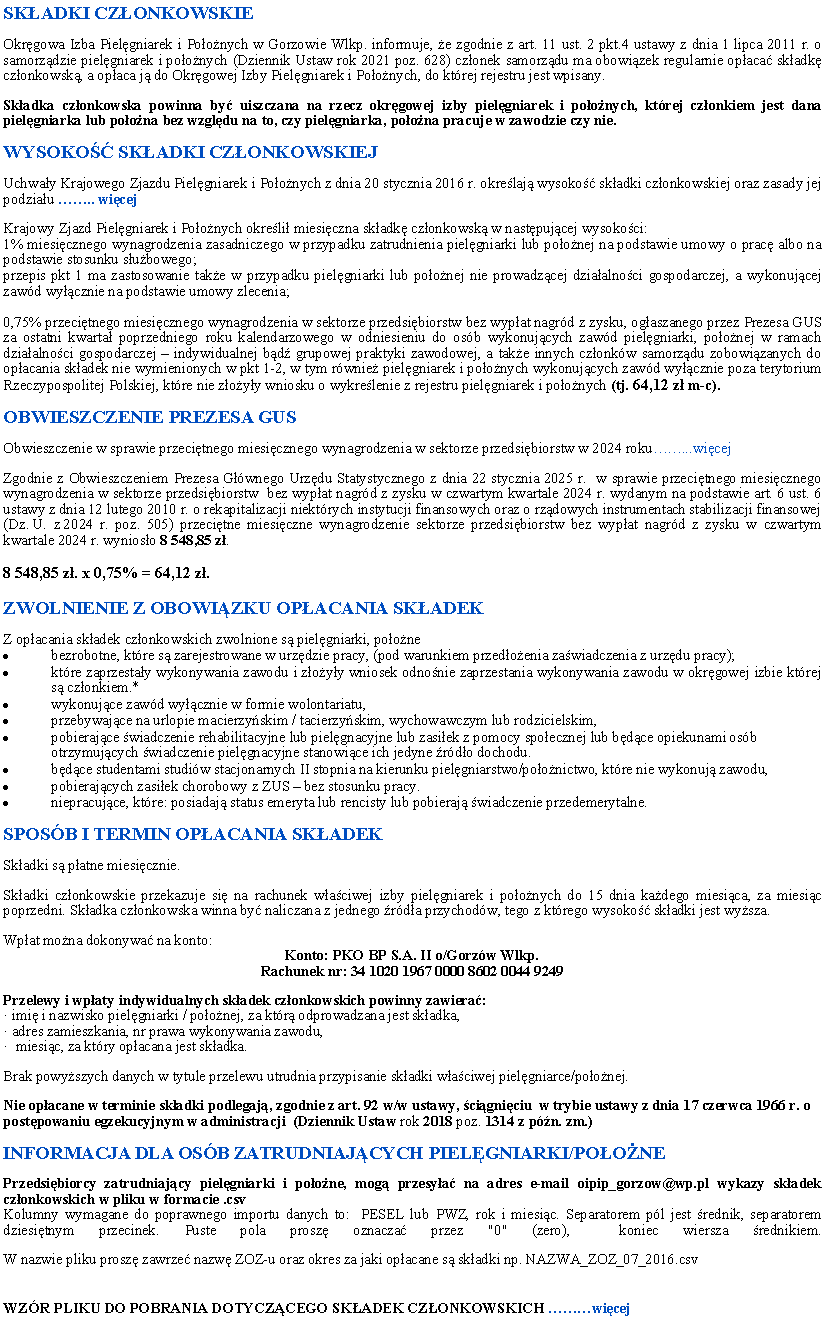 Pole tekstowe: SKADKI CZONKOWSKIEOkrgowa Izba Pielgniarek i Poonych w Gorzowie Wlkp. informuje, e zgodnie z art. 11 ust. 2 pkt.4 ustawy z dnia 1 lipca 2011 r. o samorzdzie pielgniarek i poonych (Dziennik Ustaw rok 2021 poz. 628) czonek samorzdu ma obowizek regularnie opaca skadk czonkowsk, a opaca j do Okrgowej Izby Pielgniarek i Poonych, do ktrej rejestru jest wpisany. Skadka czonkowska powinna by uiszczana na rzecz okrgowej izby pielgniarek i poonych, ktrej czonkiem jest dana pielgniarka lub poona bez wzgldu na to, czy pielgniarka, poona pracuje w zawodzie czy nie.WYSOKO SKADKI CZONKOWSKIEJUchway Krajowego Zjazdu Pielgniarek i Poonych z dnia 20 stycznia 2016 r. okrelaj wysoko skadki czonkowskiej oraz zasady jej podziau .. wicejKrajowy Zjazd Pielgniarek i Poonych okreli miesiczna skadk czonkowsk w nastpujcej wysokoci:1% miesicznego wynagrodzenia zasadniczego w przypadku zatrudnienia pielgniarki lub poonej na podstawie umowy o prac albo na podstawie stosunku subowego;przepis pkt 1 ma zastosowanie take w przypadku pielgniarki lub poonej nie prowadzcej dziaalnoci gospodarczej, a wykonujcej zawd wycznie na podstawie umowy zlecenia;0,75% przecitnego miesicznego wynagrodzenia w sektorze przedsibiorstw bez wypat nagrd z zysku, ogaszanego przez Prezesa GUS za ostatni kwarta poprzedniego roku kalendarzowego w odniesieniu do osb wykonujcych zawd pielgniarki, poonej w ramach dziaalnoci gospodarczej  indywidualnej bd grupowej praktyki zawodowej, a take innych czonkw samorzdu zobowizanych do opacania skadek nie wymienionych w pkt 1-2, w tym rwnie pielgniarek i poonych wykonujcych zawd wycznie poza terytorium Rzeczypospolitej Polskiej, ktre nie zoyy wniosku o wykrelenie z rejestru pielgniarek i poonych (tj. 58,26 z m-c).OBWIESZCZENIE PREZESA GUSObwieszczenie Prezesa Gwnego Urzdu Statystycznego z dnia 22 stycznia 2024 r. w sprawie przecitnego miesicznego wynagrodzenia w sektorze przedsibiorstw  bez wypat nagrd z zysku w czwartym kwartale 2023 r...wicej Zgodnie z Obwieszczeniem Prezesa Gwnego Urzdu Statystycznego z dnia 21 stycznia 2022 r.  w sprawie przecitnego miesicznego wynagrodzenia w sektorze przedsibiorstw  bez wypat nagrd z zysku w czwartym kwartale 2021 r. wydanym na podstawie art. 6 ust. 6 ustawy z dnia 12 lutego 2010 r. o rekapitalizacji niektrych instytucji finansowych oraz o rzdowych instrumentach stabilizacji finansowej (Dz. U. z 2018 r. poz. 124 oraz z 2019 r. poz. 1798 oraz z 2021 r. poz. 1598 i 2140) przecitne miesiczne wynagrodzenie w sektorze przedsibiorstw bez wypat nagrd z zysku w czwartym kwartale 2021 r. wynioso 7 767,61 z 7 767,61 z. x 0,75% = 58,26 z. ZWOLNIENIE Z OBOWIZKU OPACANIA SKADEKZ opacania skadek czonkowskich zwolnione s pielgniarki, poonebezrobotne, ktre s zarejestrowane w urzdzie pracy, (pod warunkiem przedoenia zawiadczenia z urzdu pracy);ktre zaprzestay wykonywania zawodu i zoyy wniosek odnonie zaprzestania wykonywania zawodu w okrgowej izbie ktrej s czonkiem.*wykonujce zawd wycznie w formie wolontariatu,przebywajce na urlopie macierzyskim / tacierzyskim, wychowawczym lub rodzicielskim,pobierajce wiadczenie rehabilitacyjne lub pielgnacyjne lub zasiek z pomocy spoecznej lub bdce opiekunami osb otrzymujcych wiadczenie pielgnacyjne stanowice ich jedyne rdo dochodu.bdce studentami studiw stacjonarnych II stopnia na kierunku pielgniarstwo/poonictwo, ktre nie wykonuj zawodu,pobierajcych zasiek chorobowy z ZUS  bez stosunku pracy.niepracujce, ktre: posiadaj status emeryta lub rencisty lub pobieraj wiadczenie przedemerytalne.SPOSB I TERMIN OPACANIA SKADEKSkadki s patne miesicznie. Skadki czonkowskie przekazuje si na rachunek waciwej izby pielgniarek i poonych do 15 dnia kadego miesica, za miesic poprzedni. Skadka czonkowska winna by naliczana z jednego rda przychodw, tego z ktrego wysoko skadki jest wysza. Wpat mona dokonywa na konto:Konto: PKO BP S.A. II o/Gorzw Wlkp. 
Rachunek nr: 34 1020 1967 0000 8602 0044 9249Przelewy i wpaty indywidualnych skadek czonkowskich powinny zawiera: imi i nazwisko pielgniarki / poonej, za ktr odprowadzana jest skadka, adres zamieszkania, nr prawa wykonywania zawodu,  miesic, za ktry opacana jest skadka.Brak powyszych danych w tytule przelewu utrudnia przypisanie skadki waciwej pielgniarce/poonej. Nie opacane w terminie skadki podlegaj, zgodnie z art. 92 w/w ustawy, cigniciu  w trybie ustawy z dnia 17 czerwca 1966 r. o postpowaniu egzekucyjnym w administracji  (Dziennik Ustaw rok 2018 poz. 1314 z pn. zm.)INFORMACJA DLA OSB ZATRUDNIAJCYCH PIELGNIARKI/POONEPrzedsibiorcy zatrudniajcy pielgniarki i poone, mog przesya na adres e-mail oipip_gorzow@wp.pl wykazy skadek czonkowskich w pliku w formacie .csvKolumny wymagane do poprawnego importu danych to:  PESEL lub PWZ, rok i miesic. Separatorem pl jest rednik, separatorem dziesitnym przecinek. Puste pola prosz oznacza przez "0" (zero),  koniec wiersza rednikiem.
W nazwie pliku prosz zawrze nazw ZOZ-u oraz okres za jaki opacane s skadki np. NAZWA_ZOZ_07_2016.csvWZR PLIKU DO POBRANIA DOTYCZCEGO SKADEK CZONKOWSKICH wicej