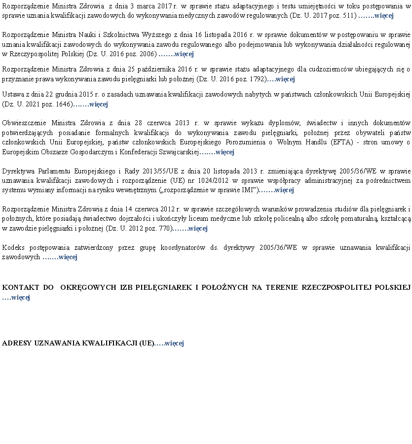 Pole tekstowe: Rozporzdzenie Ministra Zdrowia  z dnia 3 marca 2017 r. w sprawie stau adaptacyjnego i testu umiejtnoci w toku postpowania w sprawie uznania kwalifikacji zawodowych do wykonywania medycznych zawodw regulowanych (Dz. U. 2017 poz. 511) .wicejRozporzdzenie Ministra Nauki i Szkolnictwa Wyszego z dnia 16 listopada 2016 r. w sprawie dokumentw w postpowaniu w sprawie uznania kwalifikacji zawodowych do wykonywania zawodu regulowanego albo podejmowania lub wykonywania dziaalnoci regulowanej w Rzeczypospolitej Polskiej (Dz. U. 2016 poz. 2006) .wicejRozporzdzenie Ministra Zdrowia z dnia 25 padziernika 2016 r. w sprawie stau adaptacyjnego dla cudzoziemcw ubiegajcych si o przyznanie prawa wykonywania zawodu pielgniarki lub poonej (Dz. U. 2016 poz. 1792).wicejUstawa z dnia 22 grudnia 2015 r. o zasadach uznawania kwalifikacji zawodowych nabytych w pastwach czonkowskich Unii Europejskiej (Dz. U. 2021 poz. 1646).wicejObwieszczenie Ministra Zdrowia z dnia 28 czerwca 2013 r. w sprawie wykazu dyplomw, wiadectw i innych dokumentw potwierdzajcych posiadanie formalnych kwalifikacji do wykonywania zawodu pielgniarki, poonej przez obywateli pastw czonkowskich Unii Europejskiej, pastw czonkowskich Europejskiego Porozumienia o Wolnym Handlu (EFTA) - stron umowy o Europejskim Obszarze Gospodarczym i Konfederacji Szwajcarskiej.wicejDyrektywa Parlamentu Europejskiego i Rady 2013/55/UE z dnia 20 listopada 2013 r. zmieniajca dyrektyw 2005/36/WE w sprawie uznawania kwalifikacji zawodowych i rozporzdzenie (UE) nr 1024/2012 w sprawie wsppracy administracyjnej za porednictwem systemu wymiany informacji na rynku wewntrznym (rozporzdzenie w sprawie IMI).wicejRozporzdzenie Ministra Zdrowia z dnia 14 czerwca 2012 r. w sprawie szczegowych warunkw prowadzenia studiw dla pielgniarek i poonych, ktre posiadaj wiadectwo dojrzaoci i ukoczyy liceum medyczne lub szko policealn albo szko pomaturaln, ksztacc w zawodzie pielgniarki i poonej (Dz. U. 2012 poz. 770).wicejKodeks postpowania zatwierdzony przez grup koordynatorw ds. dyrektywy 2005/36/WE w sprawie uznawania kwalifikacji zawodowych .wicejKONTAKT DO  OKRGOWYCH IZB PIELGNIAREK I POONYCH NA TERENIE RZECZPOSPOLITEJ POLSKIEJ .wicejADRESY UZNAWANIA KWALIFIKACJI (UE)..wicej 